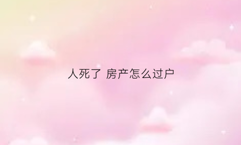 人死了房产怎么过户(人死了房子过户需要什么手续)